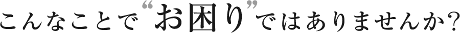 こんなことでお困りではありませんか？
